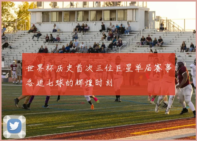 世界杯历史首次三位巨星单届赛事各进七球的辉煌时刻