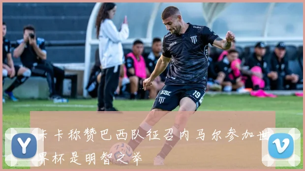 卡卡称赞巴西队征召内马尔参加世界杯是明智之举