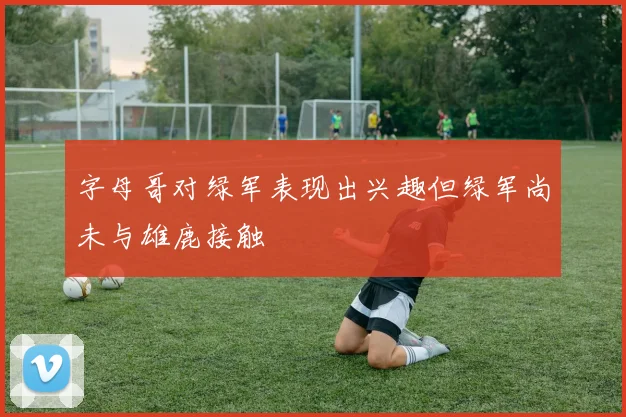 字母哥对绿军表现出兴趣但绿军尚未与雄鹿接触