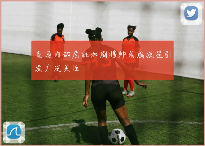 皇马内部危机加剧穆帅或成救星引发广泛关注