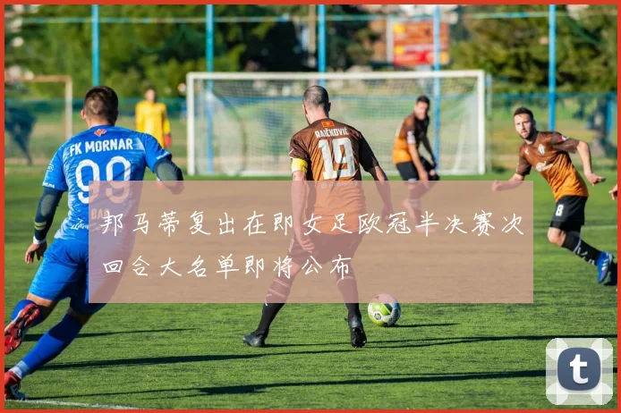 邦马蒂复出在即女足欧冠半决赛次回合大名单即将公布