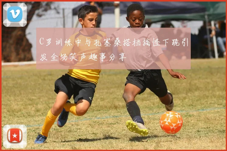 C罗训练中与孔塞桑搭档搞怪下跪引发全场笑声趣事分享