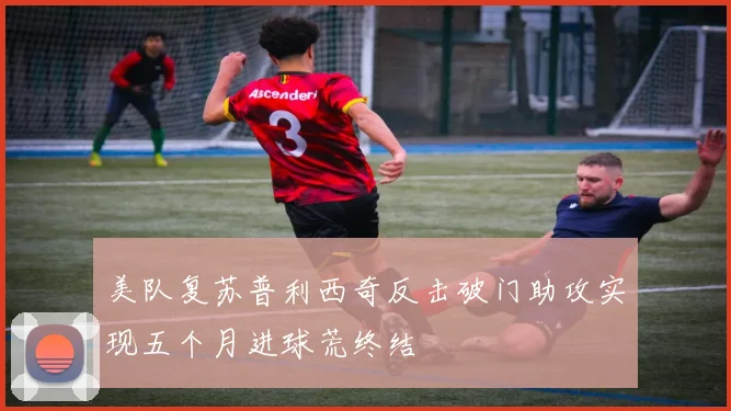 美队复苏普利西奇反击破门助攻实现五个月进球荒终结