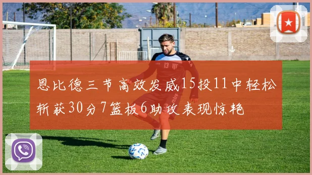 恩比德三节高效发威15投11中轻松斩获30分7篮板6助攻表现惊艳