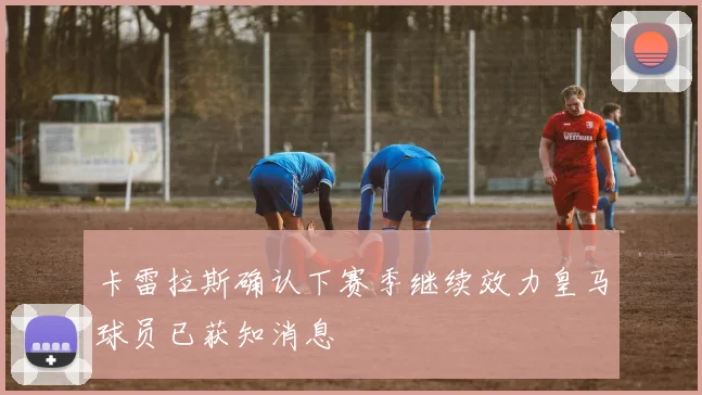 卡雷拉斯确认下赛季继续效力皇马球员已获知消息