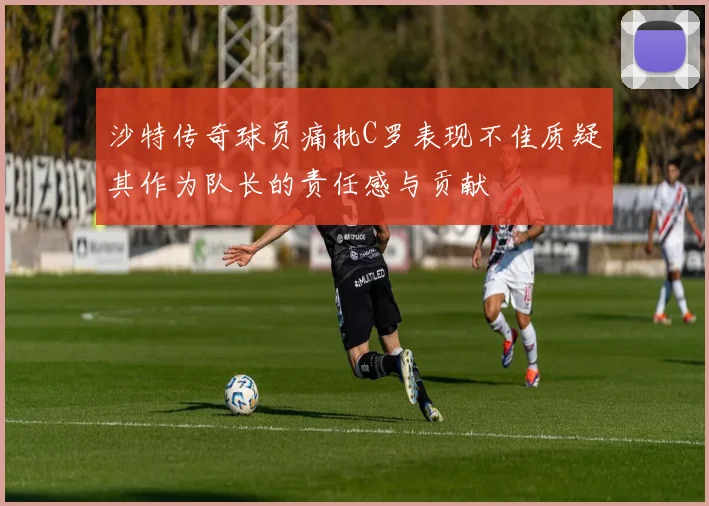 沙特传奇球员痛批C罗表现不佳质疑其作为队长的责任感与贡献