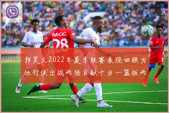 郭昊文2022年夏季联赛表现回顾为独行侠出战两场贡献十分一篮板两助攻