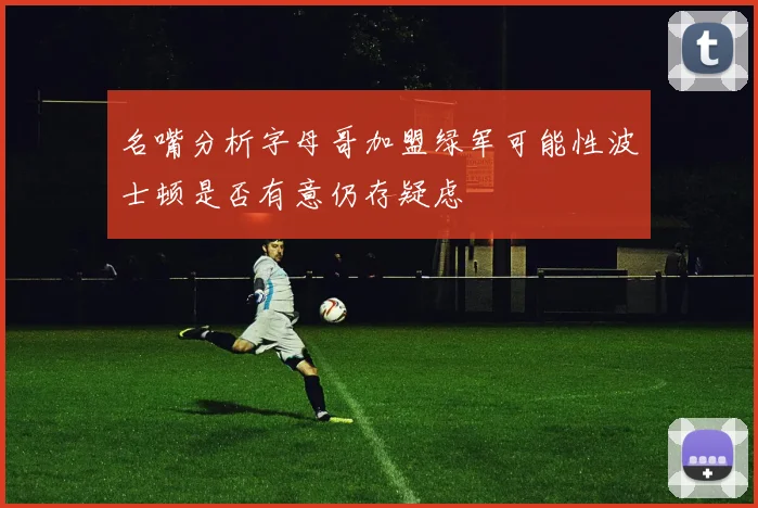 名嘴分析字母哥加盟绿军可能性波士顿是否有意仍存疑虑