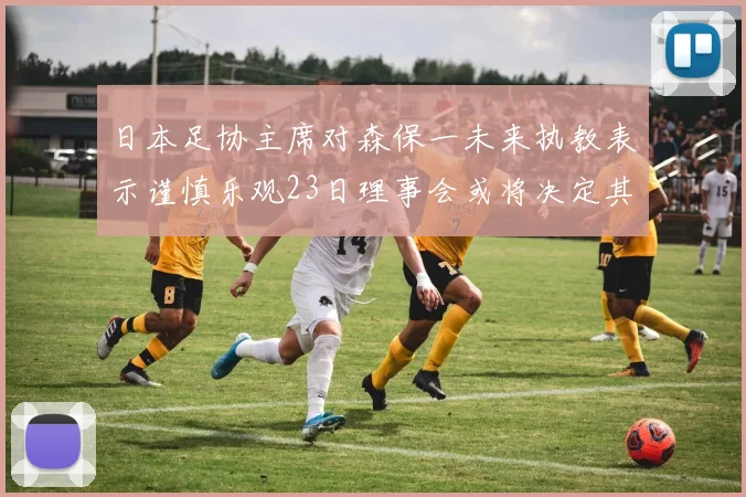 日本足协主席对森保一未来执教表示谨慎乐观23日理事会或将决定其去留