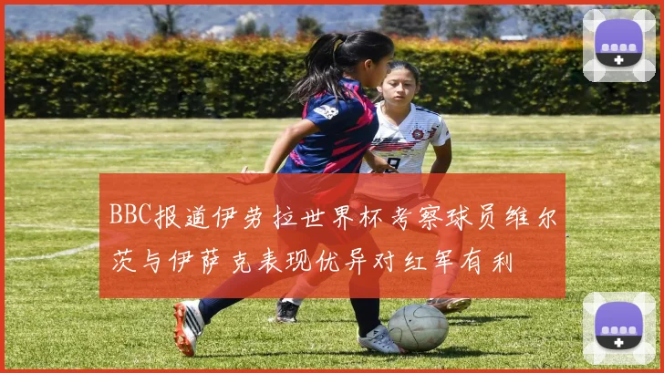 BBC报道伊劳拉世界杯考察球员维尔茨与伊萨克表现优异对红军有利