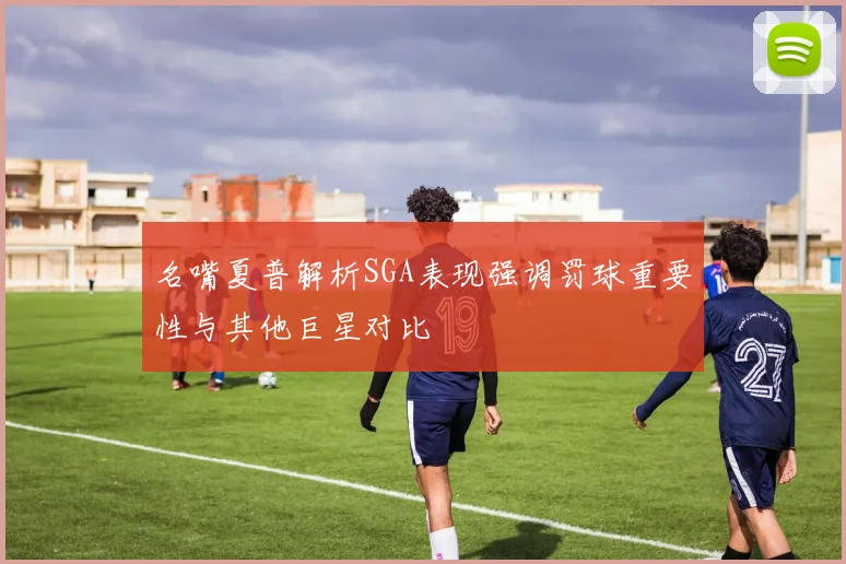 名嘴夏普解析SGA表现强调罚球重要性与其他巨星对比