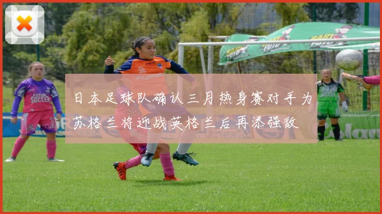 日本足球队确认三月热身赛对手为苏格兰将迎战英格兰后再添强敌