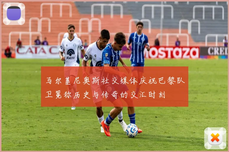 马尔基尼奥斯社交媒体庆祝巴黎队卫冕称历史与传奇的交汇时刻