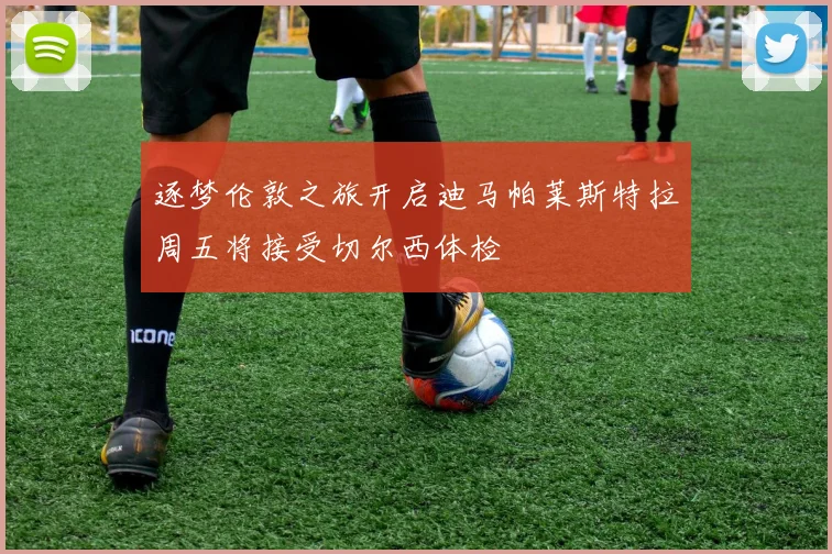 逐梦伦敦之旅开启迪马帕莱斯特拉周五将接受切尔西体检