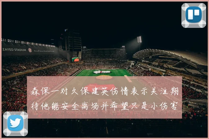 森保一对久保建英伤情表示关注期待他能安全离场并希望只是小伤害