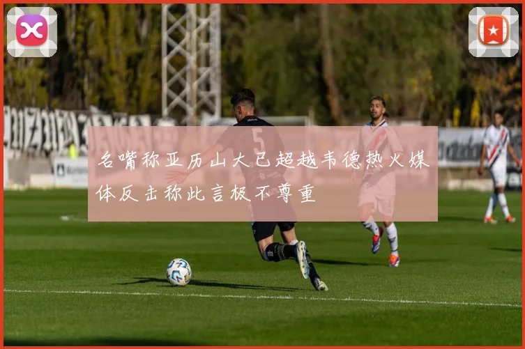 名嘴称亚历山大已超越韦德热火媒体反击称此言极不尊重