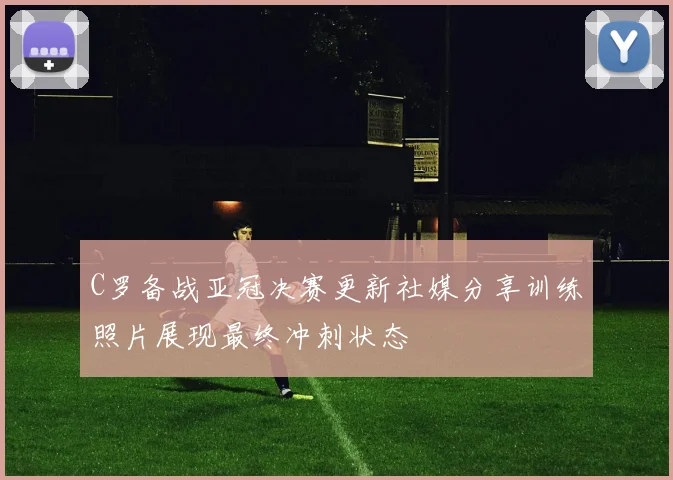 C罗备战亚冠决赛更新社媒分享训练照片展现最终冲刺状态