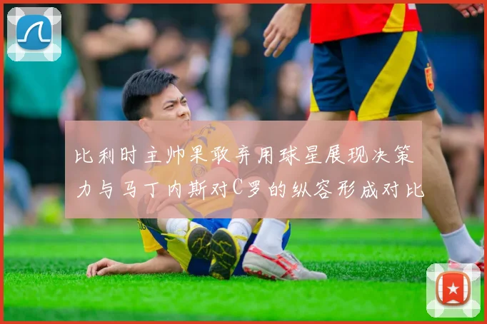 比利时主帅果敢弃用球星展现决策力与马丁内斯对C罗的纵容形成对比
