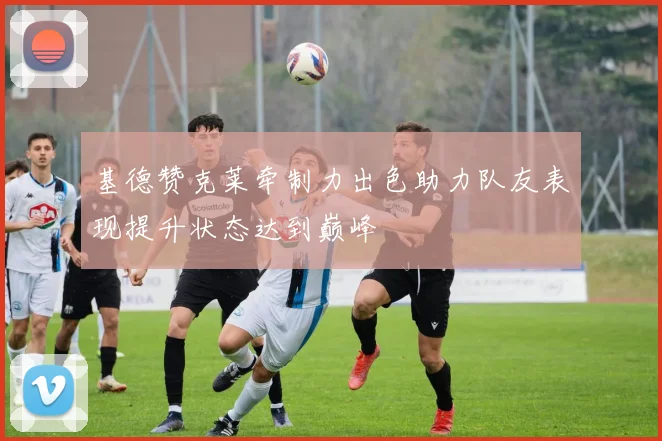 基德赞克莱牵制力出色助力队友表现提升状态达到巅峰