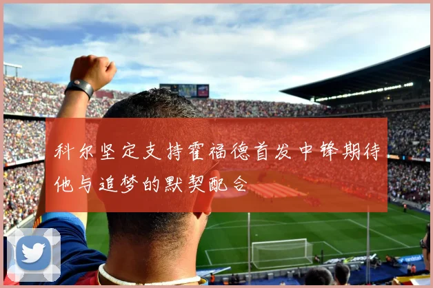 科尔坚定支持霍福德首发中锋期待他与追梦的默契配合