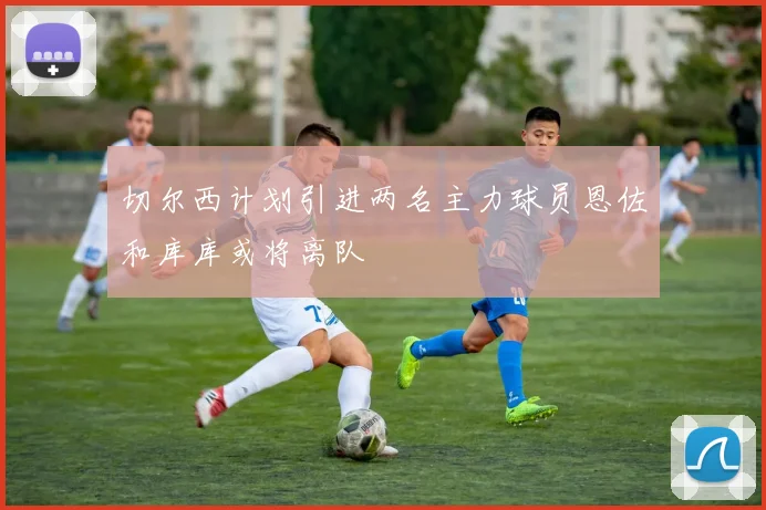 切尔西计划引进两名主力球员恩佐和库库或将离队